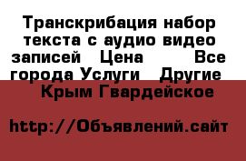 Транскрибация/набор текста с аудио,видео записей › Цена ­ 15 - Все города Услуги » Другие   . Крым,Гвардейское